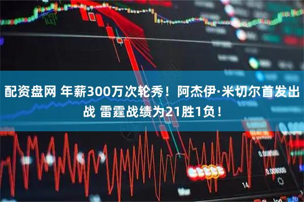 配资盘网 年薪300万次轮秀！阿杰伊·米切尔首发出战 雷霆战绩为21胜1负！