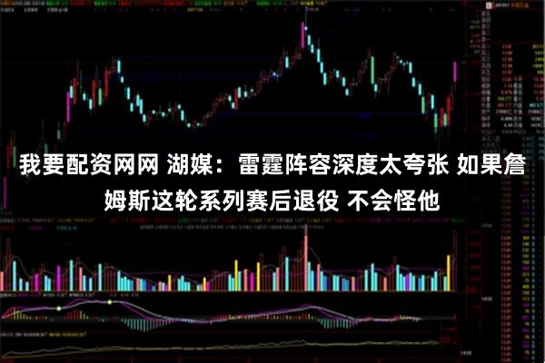 我要配资网网 湖媒：雷霆阵容深度太夸张 如果詹姆斯这轮系列赛后退役 不会怪他