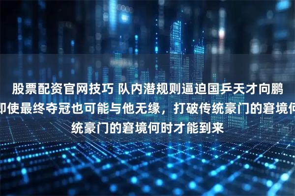 股票配资官网技巧 队内潜规则逼迫国乒天才向鹏陷入绝境，即使最终夺冠也可能与他无缘，打破传统豪门的窘境何时才能到来