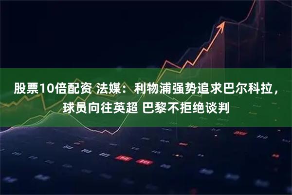 股票10倍配资 法媒：利物浦强势追求巴尔科拉，球员向往英超 巴黎不拒绝谈判