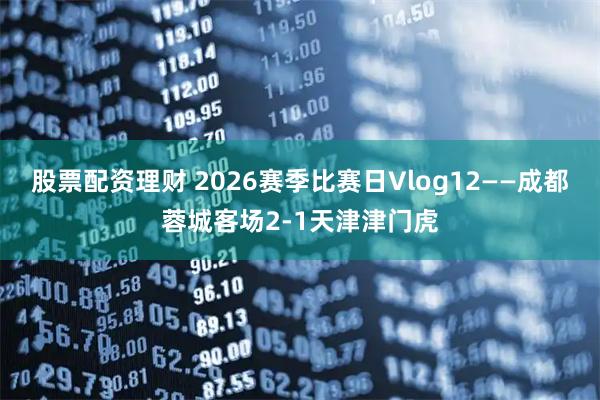 股票配资理财 2026赛季比赛日Vlog12——成都蓉城客场2-1天津津门虎