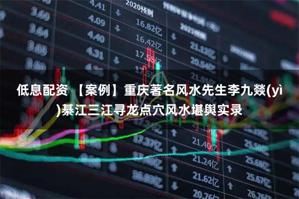 低息配资 【案例】重庆著名风水先生李九燚(yì)綦江三江寻龙点穴风水堪舆实录