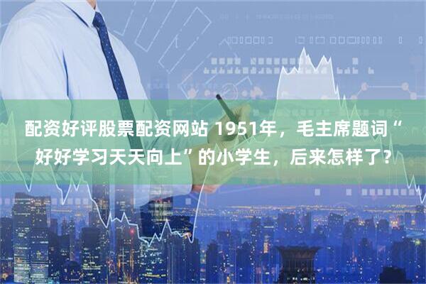 配资好评股票配资网站 1951年，毛主席题词“好好学习天天向上”的小学生，后来怎样了？
