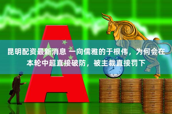 昆明配资最新消息 一向儒雅的于根伟，为何会在本轮中超直接破防，被主裁直接罚下