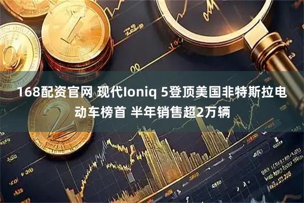 168配资官网 现代Ioniq 5登顶美国非特斯拉电动车榜首 半年销售超2万辆