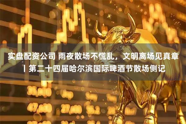 实盘配资公司 雨夜散场不慌乱，文明离场见真章丨第二十四届哈尔滨国际啤酒节散场侧记