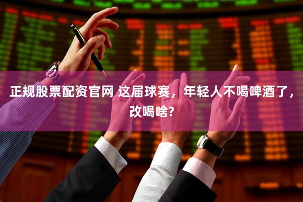正规股票配资官网 这届球赛，年轻人不喝啤酒了，改喝啥?