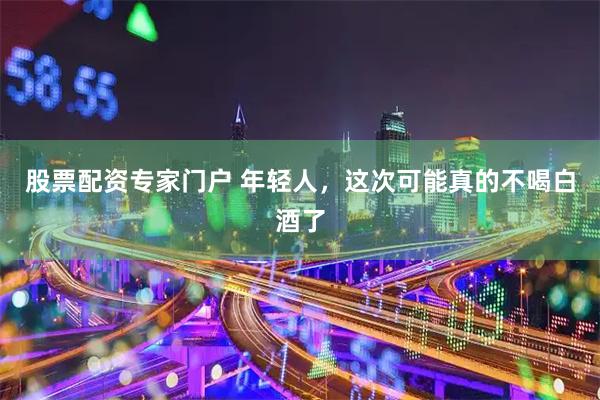 股票配资专家门户 年轻人，这次可能真的不喝白酒了