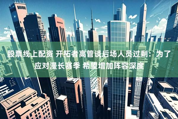 股票线上配资 开拓者高管谈后场人员过剩：为了应对漫长赛季 希望增加阵容深度