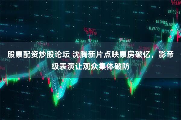 股票配资炒股论坛 沈腾新片点映票房破亿，影帝级表演让观众集体破防