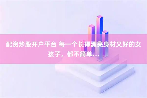 配资炒股开户平台 每一个长得漂亮身材又好的女孩子，都不简单…