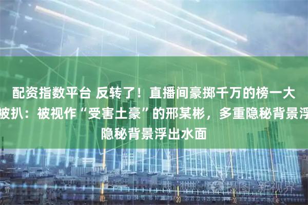 配资指数平台 反转了！直播间豪掷千万的榜一大哥真容被扒：被视作“受害土豪”的邢某彬，多重隐秘背景浮出水面