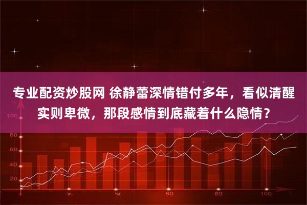 专业配资炒股网 徐静蕾深情错付多年，看似清醒实则卑微，那段感情到底藏着什么隐情？