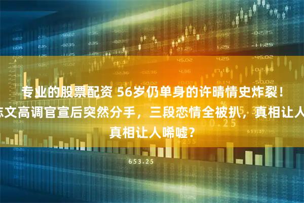 专业的股票配资 56岁仍单身的许晴情史炸裂！与王志文高调官宣后突然分手，三段恋情全被扒，真相让人唏嘘？