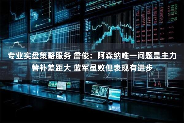 专业实盘策略服务 詹俊：阿森纳唯一问题是主力替补差距大 蓝军虽败但表现有进步
